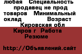 любая › Специальность ­ продавец не прод товаров › Минимальный оклад ­ 12 000 › Возраст ­ 34 - Кировская обл., Киров г. Работа » Резюме   